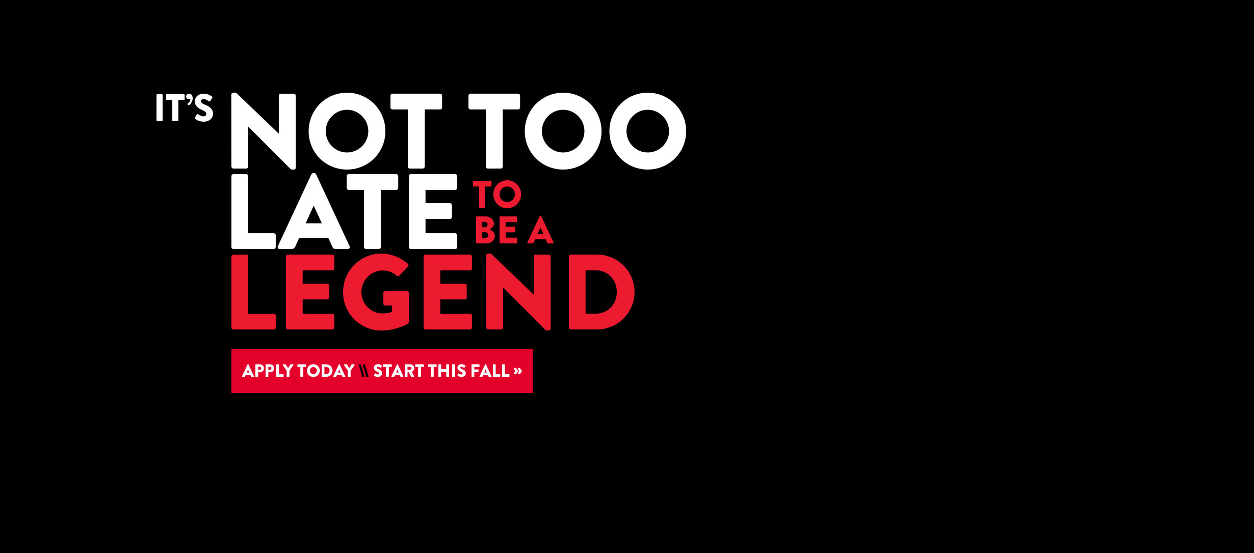 Not Too Late It's not too late to be a legend. Apply today, start this fall.